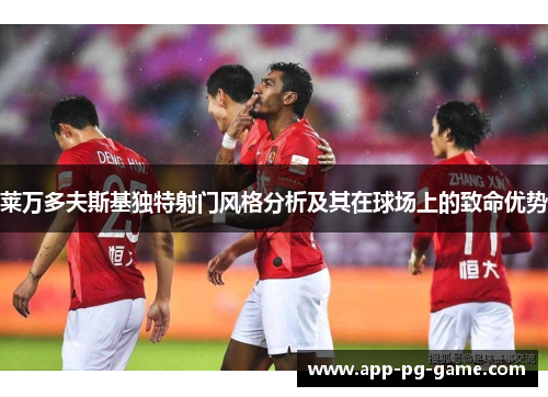 莱万多夫斯基独特射门风格分析及其在球场上的致命优势