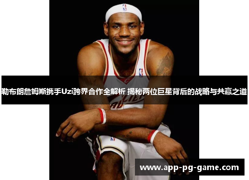 勒布朗詹姆斯携手Uzi跨界合作全解析 揭秘两位巨星背后的战略与共赢之道