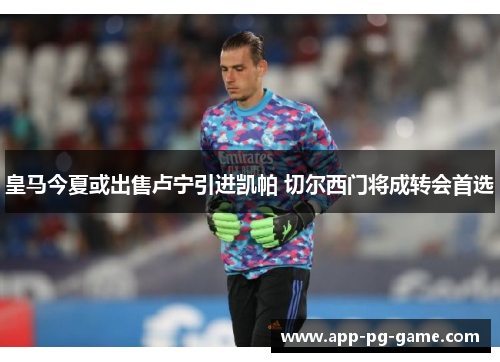 皇马今夏或出售卢宁引进凯帕 切尔西门将成转会首选