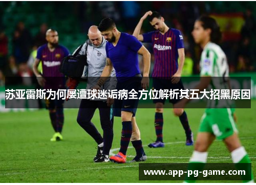 苏亚雷斯为何屡遭球迷诟病全方位解析其五大招黑原因 苏亚雷斯为何屡遭球迷诟病全方位解析其五大招黑原因