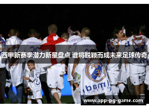 西甲新赛季潜力新星盘点 谁将脱颖而成未来足球传奇