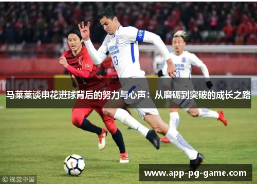马莱莱谈申花进球背后的努力与心声:从磨砺到突破的成长之路 马莱莱谈申花进球背后的努力与心声:从磨砺到突破的成长之路